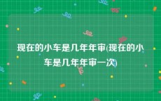 现在的小车是几年年审(现在的小车是几年年审一次)