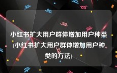 小红书扩大用户群体增加用户种类(小红书扩大用户群体增加用户种类的方法)