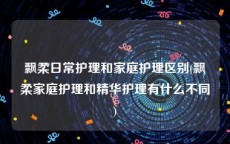 飘柔日常护理和家庭护理区别(飘柔家庭护理和精华护理有什么不同)