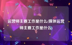 运营师主要工作是什么(媒体运营师主要工作是什么)