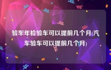 验车年检验车可以提前几个月(汽车验车可以提前几个月)