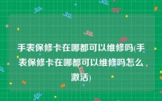 手表保修卡在哪都可以维修吗(手表保修卡在哪都可以维修吗怎么激活)