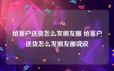 给客户送货怎么发朋友圈 给客户送货怎么发朋友圈说说