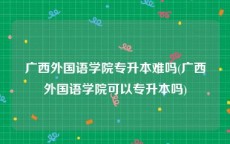 广西外国语学院专升本难吗(广西外国语学院可以专升本吗)