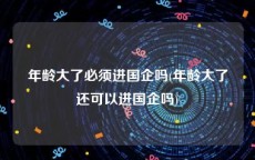 年龄大了必须进国企吗(年龄大了还可以进国企吗)