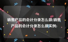 销售产品的会计分录怎么做(销售产品的会计分录怎么做实例)