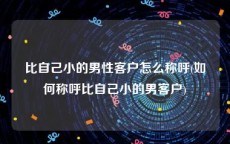 比自己小的男性客户怎么称呼(如何称呼比自己小的男客户)
