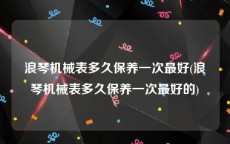浪琴机械表多久保养一次最好(浪琴机械表多久保养一次最好的)