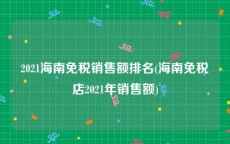 2021海南免税销售额排名(海南免税店2021年销售额)