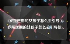 13岁叛逆期的女孩子怎么去引导(13岁叛逆期的女孩子怎么去引导他)