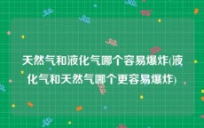 天然气和液化气哪个容易爆炸(液化气和天然气哪个更容易爆炸)