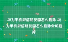 华为手机微信朋友圈怎么删除 华为手机微信朋友圈怎么删除全部删掉