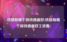 铁路局哪个段待遇最好(铁路局哪个段待遇最好工资高)
