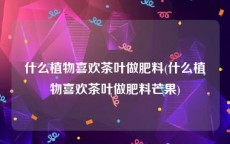 什么植物喜欢茶叶做肥料(什么植物喜欢茶叶做肥料芒果)