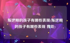 叛逆期的孩子有哪些表现(叛逆期的孩子有哪些表现 独处)