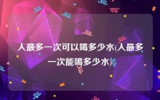 人最多一次可以喝多少水(人最多一次能喝多少水)