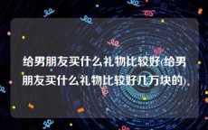 给男朋友买什么礼物比较好(给男朋友买什么礼物比较好几万块的)