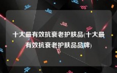 十大最有效抗衰老护肤品(十大最有效抗衰老护肤品品牌)