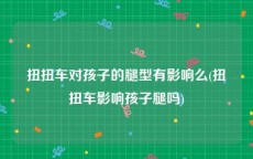 扭扭车对孩子的腿型有影响么(扭扭车影响孩子腿吗)