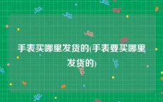 手表买哪里发货的(手表要买哪里发货的)