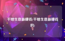 干啥生意最赚钱(干啥生意最赚钱的)