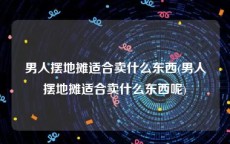 男人摆地摊适合卖什么东西(男人摆地摊适合卖什么东西呢)