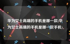 华为女士高端的手机是哪一款(华为女士高端的手机是哪一款手机)