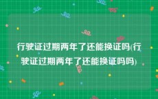 行驶证过期两年了还能换证吗(行驶证过期两年了还能换证吗吗)
