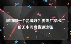 脚饰哪一个品牌好？脚饰厂家出厂价无中间商货源途径