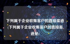 下列属于企业收集客户的直接渠道(下列属于企业收集客户的直接渠道是)