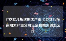 17岁女儿叛逆期太严重(17岁女儿叛逆期太严重父母无法和她沟通怎么办)