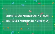 如何开发客户和维护客户关系(如何开发客户和维护客户关系论文)