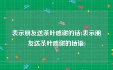 表示朋友送茶叶感谢的话(表示朋友送茶叶感谢的话语)