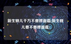 新生婴儿千万不要擦面霜(新生婴儿要不要擦面霜)