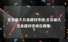 北京最大五金建材市场(北京最大五金建材市场在哪里)