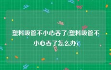 塑料吸管不小心吞了(塑料吸管不小心吞了怎么办)