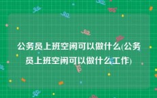 公务员上班空闲可以做什么(公务员上班空闲可以做什么工作)