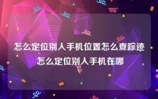 怎么定位别人手机位置怎么查踪迹 怎么定位别人手机在哪