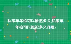 私家车年检可以推迟多久(私家车年检可以推迟多久办理)
