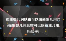 强生婴儿润肤霜可以给新生儿用吗(强生婴儿润肤霜可以给新生儿用吗知乎)