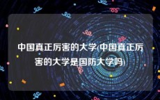 中国真正厉害的大学(中国真正厉害的大学是国防大学吗)