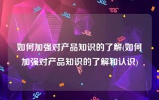 如何加强对产品知识的了解(如何加强对产品知识的了解和认识)