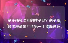 亲子拖鞋怎样的牌子好？亲子拖鞋供应商出厂价第一手货源通道