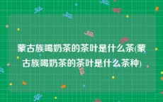 蒙古族喝奶茶的茶叶是什么茶(蒙古族喝奶茶的茶叶是什么茶种)
