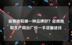 皮质拖鞋哪一种品牌好？皮质拖鞋生产商出厂价一手货源途径