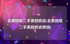 名表回收二手表回收店(名表回收二手表回收店西安)