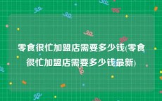 零食很忙加盟店需要多少钱(零食很忙加盟店需要多少钱最新)