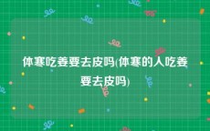 体寒吃姜要去皮吗(体寒的人吃姜要去皮吗)
