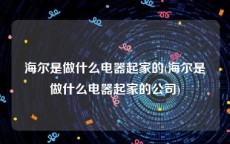 海尔是做什么电器起家的(海尔是做什么电器起家的公司)