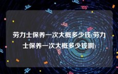 劳力士保养一次大概多少钱(劳力士保养一次大概多少钱啊)